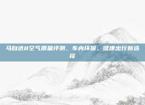马自达8空气质量评测，车内环保，健康出行新选择