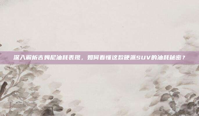 深入解析吉姆尼油耗表现,如何看懂这款硬派SUV的油耗秘密?