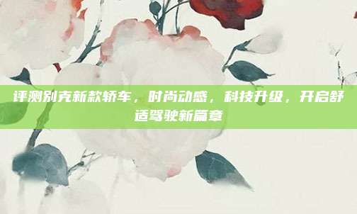 评测别克新款轿车,时尚动感,科技升级,开启舒适驾驶新篇章