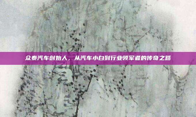 众泰汽车创始人,从汽车小白到行业领军者的传奇之路