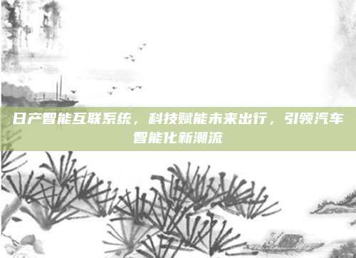日产智能互联系统，科技赋能未来出行，引领汽车智能化新潮流