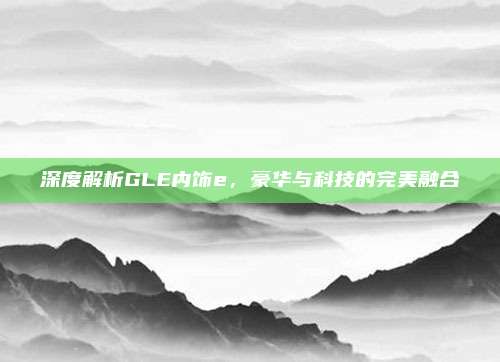 深度解析GLE内饰e，豪华与科技的完美融合