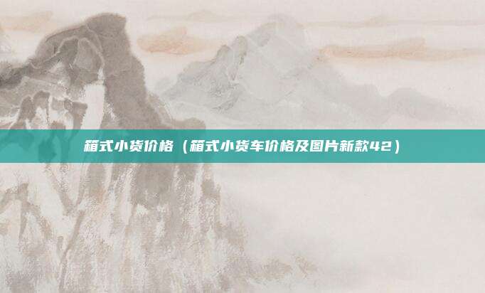 箱式小货价格（箱式小货车价格及图片新款42）