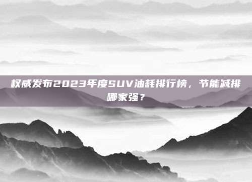 权威发布2023年度SUV油耗排行榜,节能减排哪家强?