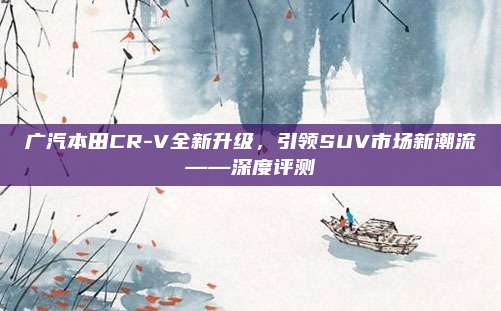 广汽本田CR-V全新升级,引领SUV市场新潮流——深度评测