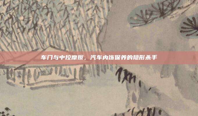 车门与中控摩擦,汽车内饰保养的隐形杀手
