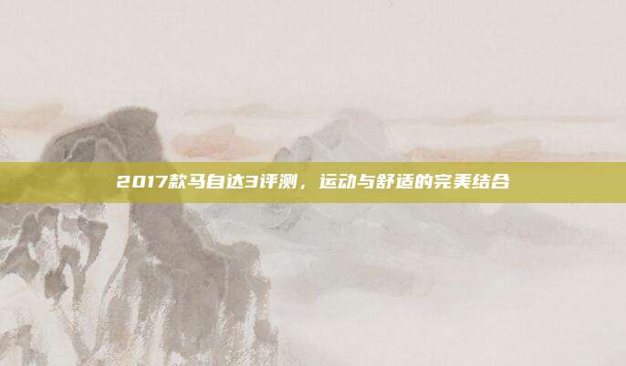 2017款马自达3评测,运动与舒适的完美结合