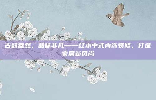 古韵盎然，品味非凡——红木中式内饰装修，打造家居新风尚