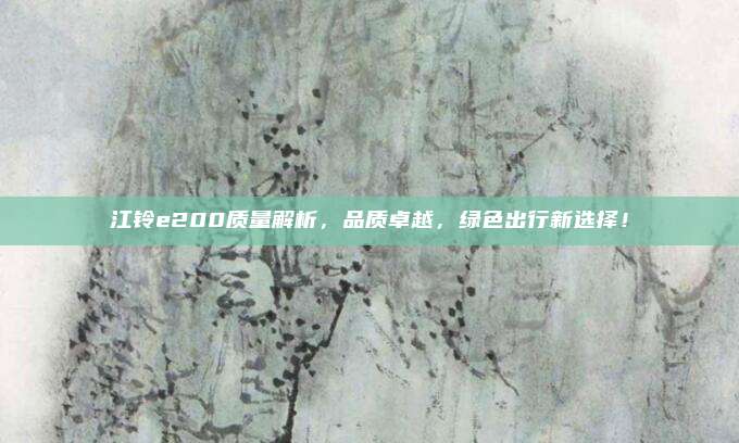 江铃e200质量解析,品质卓越,绿色出行新选择!