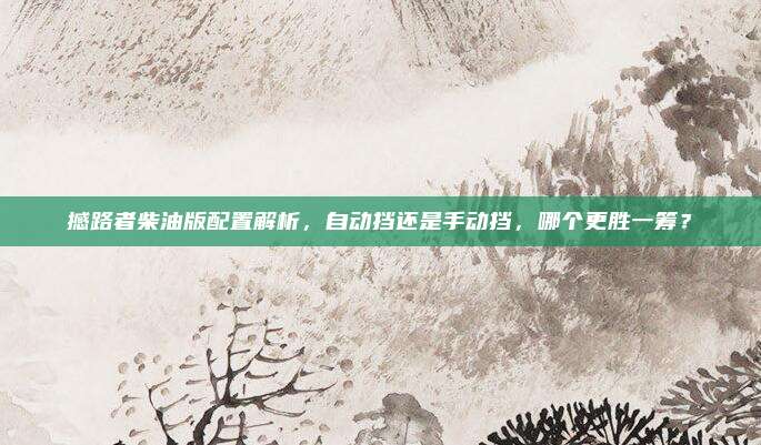 撼路者柴油版配置解析，自动挡还是手动挡，哪个更胜一筹？