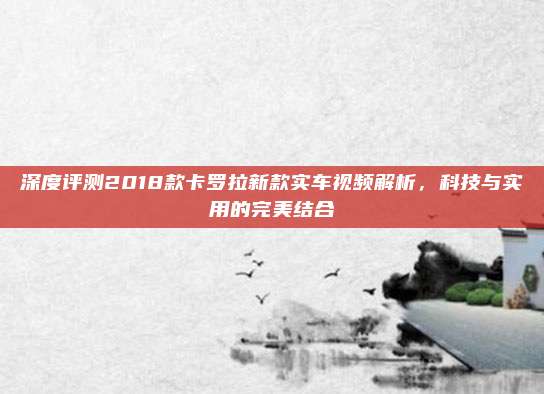 深度评测2018款卡罗拉新款实车视频解析,科技与实用的完美结合