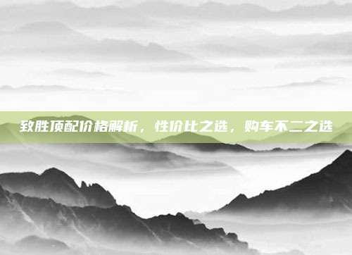 致胜顶配价格解析,性价比之选,购车不二之选