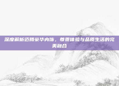 深度解析迈腾豪华内饰，尊贵体验与品质生活的完美融合