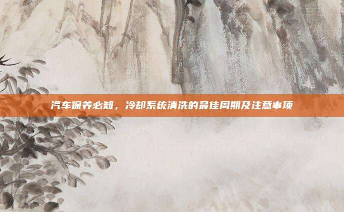 汽车保养必知,冷却系统清洗的最佳周期及注意事项