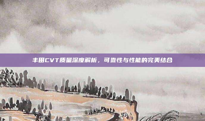 丰田CVT质量深度解析,可靠性与性能的完美结合