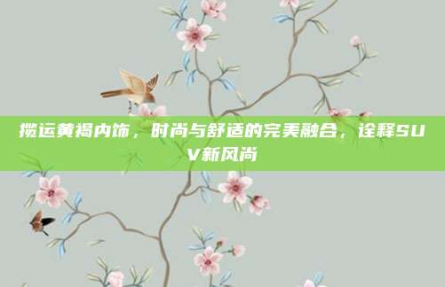 揽运黄褐内饰,时尚与舒适的完美融合,诠释SUV新风尚