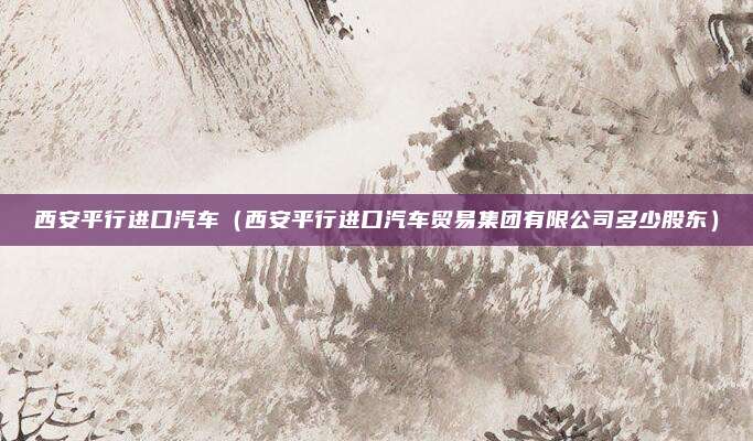 西安平行进口汽车（西安平行进口汽车贸易集团有限公司多少股东）