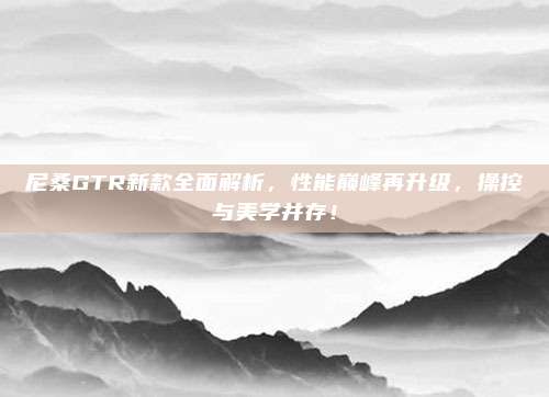尼桑GTR新款全面解析，性能巅峰再升级，操控与美学并存！