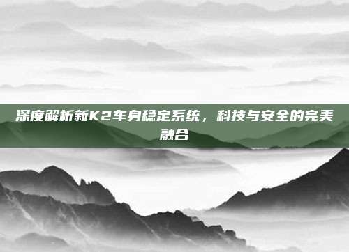深度解析新K2车身稳定系统,科技与安全的完美融合