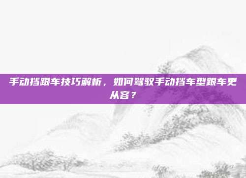 手动挡跟车技巧解析,如何驾驭手动挡车型跟车更从容?