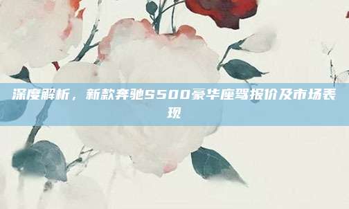 深度解析，新款奔驰S500豪华座驾报价及市场表现