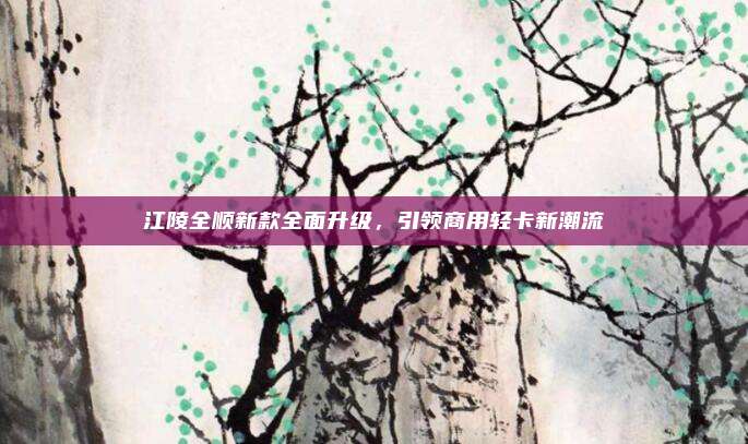 江陵全顺新款全面升级，引领商用轻卡新潮流