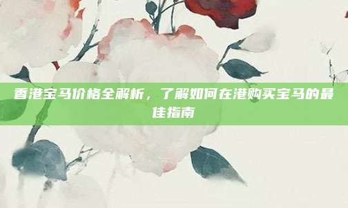 香港宝马价格全解析,了解如何在港购买宝马的最佳指南