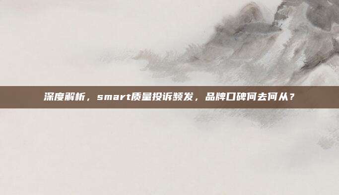 深度解析，smart质量投诉频发，品牌口碑何去何从？