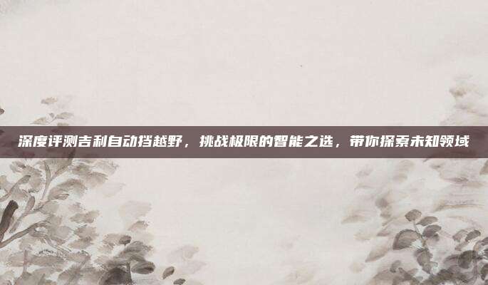 深度评测吉利自动挡越野，挑战极限的智能之选，带你探索未知领域