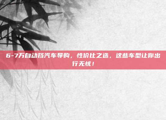 6-7万自动挡汽车导购,性价比之选,这些车型让你出行无忧!