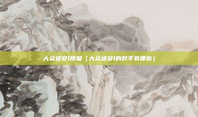 大众途安l质量(大众途安l的对手有哪些)