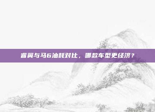 睿翼与马6油耗对比，哪款车型更经济？