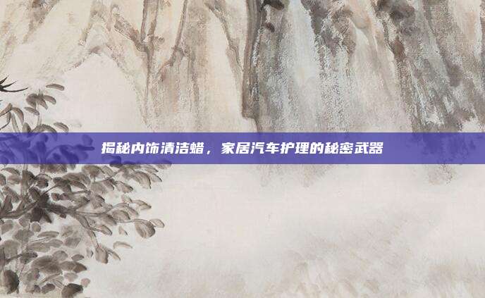 揭秘内饰清洁蜡，家居汽车护理的秘密武器
