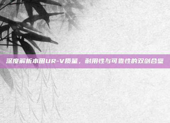 深度解析本田UR-V质量，耐用性与可靠性的双剑合璧