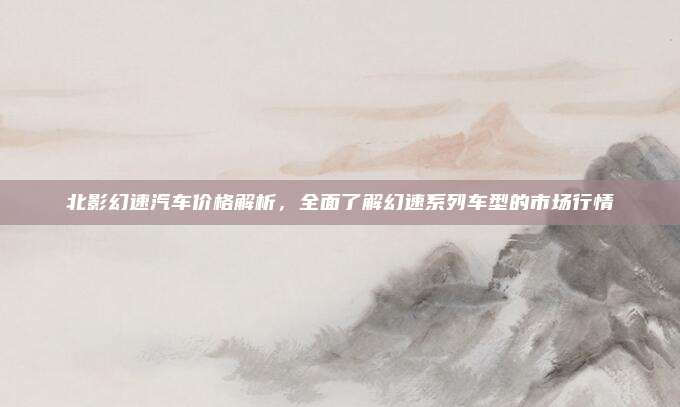 北影幻速汽车价格解析，全面了解幻速系列车型的市场行情