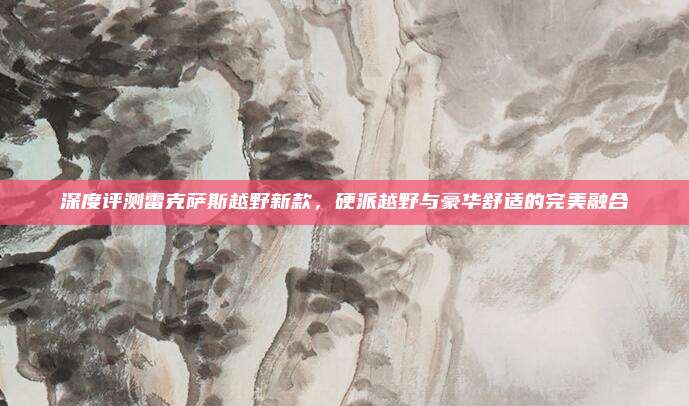 深度评测雷克萨斯越野新款，硬派越野与豪华舒适的完美融合
