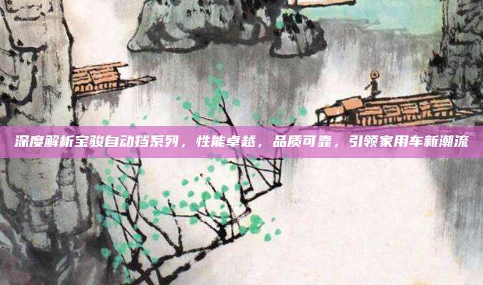 深度解析宝骏自动挡系列,性能卓越,品质可靠,引领家用车新潮流