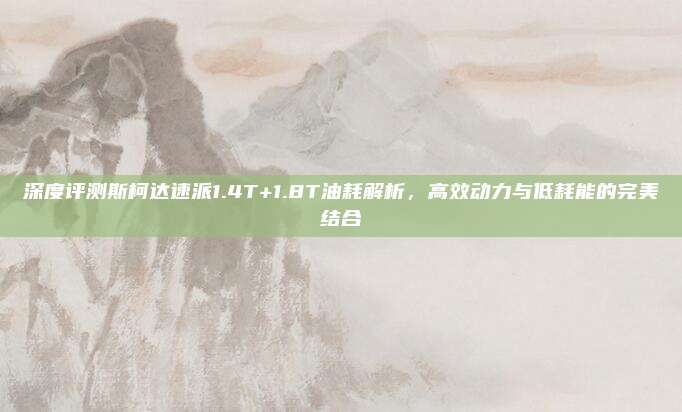 深度评测斯柯达速派1.4T+1.8T油耗解析，高效动力与低耗能的完美结合