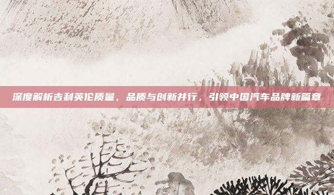 深度解析吉利英伦质量,品质与创新并行,引领中国汽车品牌新篇章