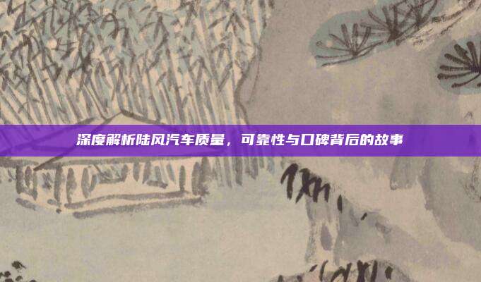 深度解析陆风汽车质量，可靠性与口碑背后的故事