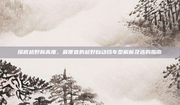 探底越野新高度，最便宜的越野自动挡车型解析及选购指南