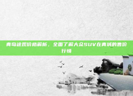 青岛途观价格解析，全面了解大众SUV在青城的售价行情
