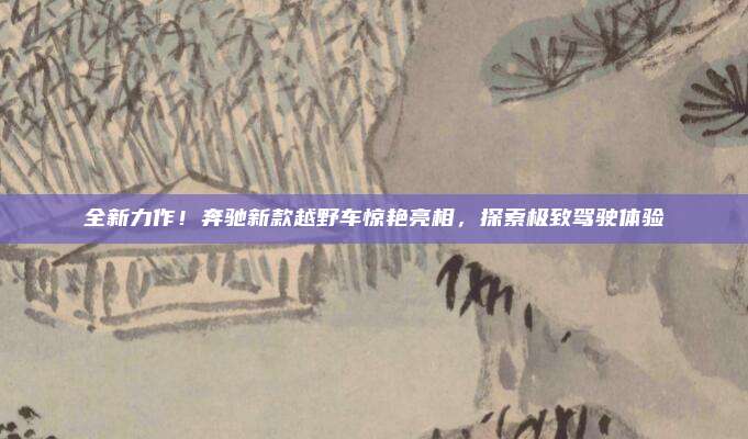 全新力作！奔驰新款越野车惊艳亮相，探索极致驾驶体验