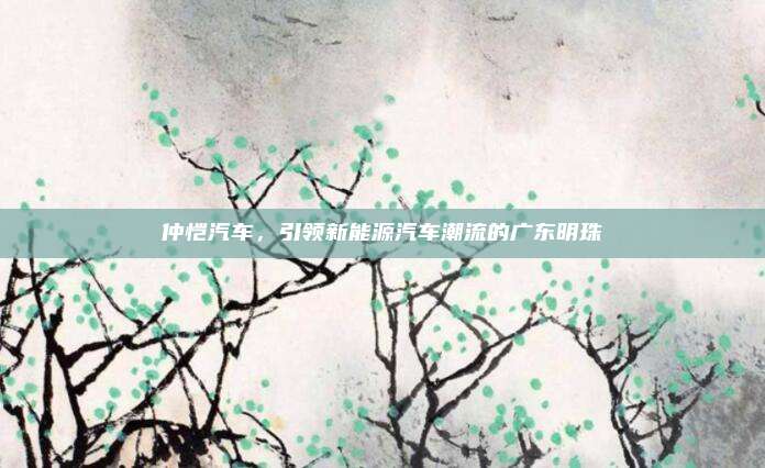 仲恺汽车，引领新能源汽车潮流的广东明珠
