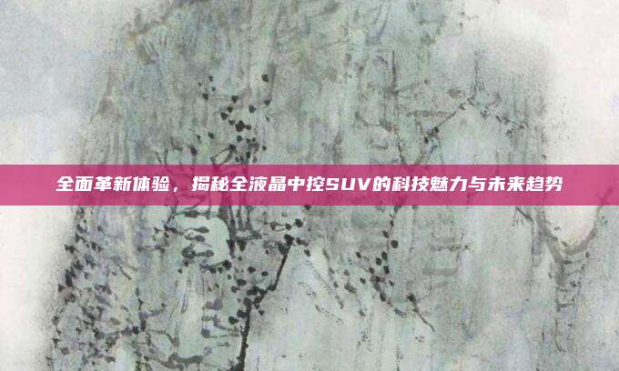 全面革新体验，揭秘全液晶中控SUV的科技魅力与未来趋势