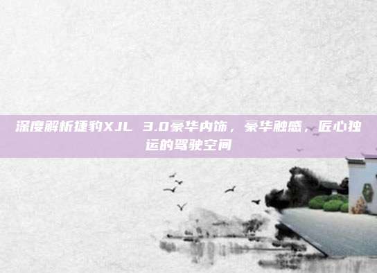 深度解析捷豹XJL 3.0豪华内饰,豪华触感,匠心独运的驾驶空间