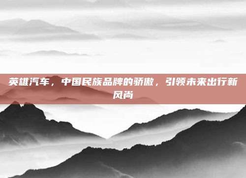 英雄汽车，中国民族品牌的骄傲，引领未来出行新风尚