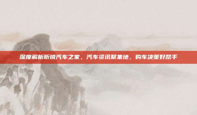 深度解析昕锐汽车之家，汽车资讯聚集地，购车决策好帮手