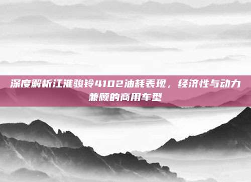 深度解析江淮骏铃4102油耗表现，经济性与动力兼顾的商用车型