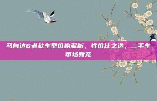 马自达6老款车型价格解析，性价比之选，二手车市场新宠